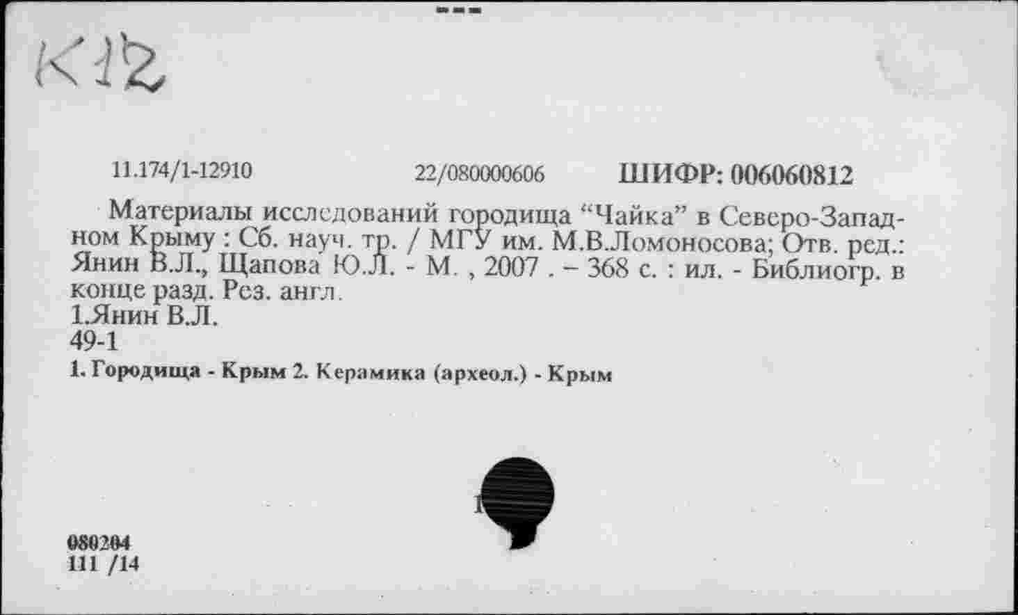 ﻿Kl'Z
11.174/1-12910
22/080000606 ШИФР: 006060812
Материалы исследований городища “Чайка” в Северо-Запад-ном Крыму : Сб. науч. тр. / МГУ им. М.В.Лоїионосова; Отв. ред.: Янин В. Л., Щапова Ю.Л. - М. , 2007 . — 368 с. : ил. - Библиогр. в конце разд. Рез. англ.
1,Янин В.Л.
49-1
1. Городища - Крым 2. Керамика (археол.) - Крым
080204 Ш /14